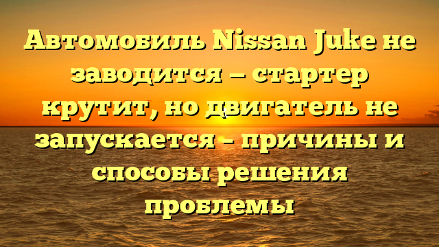 Автомобиль Nissan Juke не заводится — стартер крутит, но двигатель не запускается – причины и способы решения проблемы