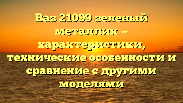 Ваз 21099 зеленый металлик — характеристики, технические особенности и сравнение с другими моделями