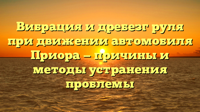 Вибрация и дребезг руля при движении автомобиля Приора — причины и методы устранения проблемы
