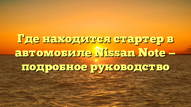 Где находится стартер в автомобиле Nissan Note — подробное руководство