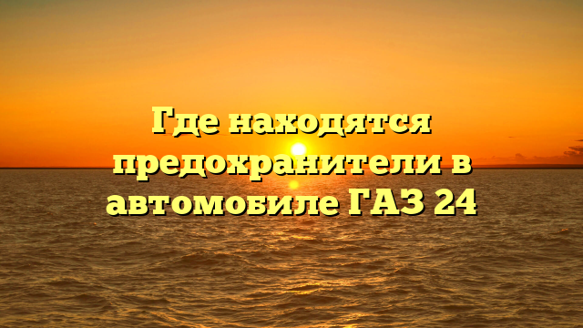 Где находятся предохранители в автомобиле ГАЗ 24