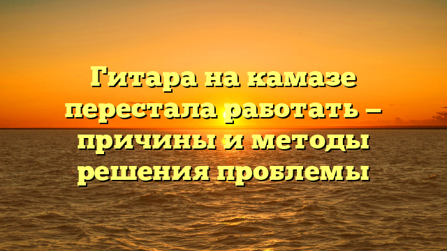 Гитара на камазе перестала работать — причины и методы решения проблемы