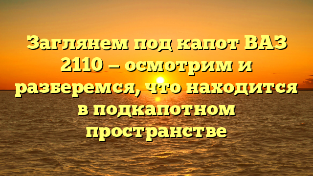 Заглянем под капот ВАЗ 2110 — осмотрим и разберемся, что находится в подкапотном пространстве