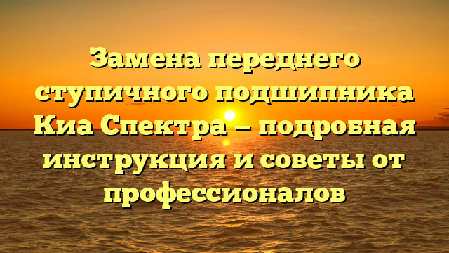 Замена переднего ступичного подшипника Киа Спектра — подробная инструкция и советы от профессионалов