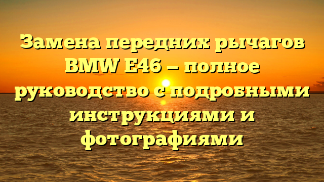 Замена передних рычагов BMW E46 — полное руководство с подробными инструкциями и фотографиями