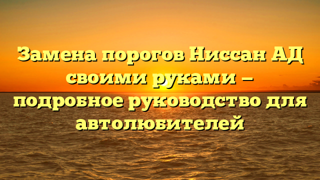 Замена порогов Ниссан АД своими руками — подробное руководство для автолюбителей