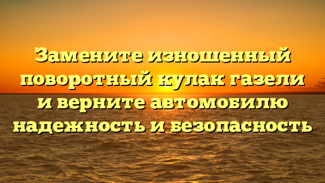 Замените изношенный поворотный кулак газели и верните автомобилю надежность и безопасность