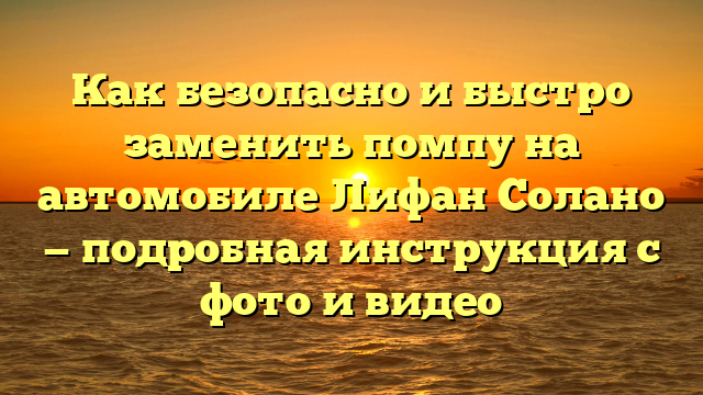 Как безопасно и быстро заменить помпу на автомобиле Лифан Солано — подробная инструкция с фото и видео