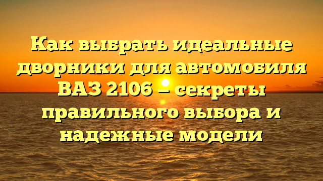 Как выбрать идеальные дворники для автомобиля ВАЗ 2106 — секреты правильного выбора и надежные модели