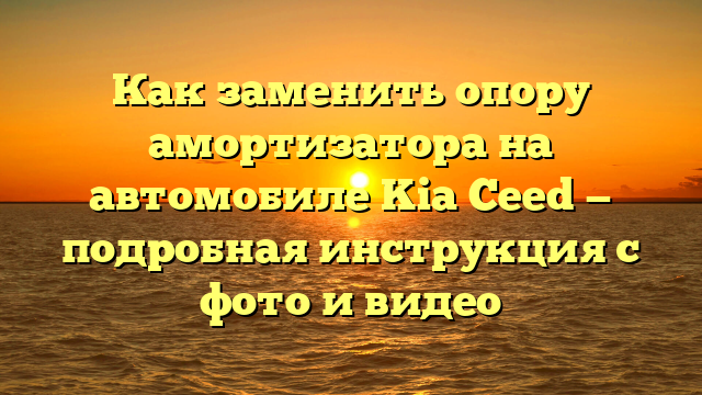 Как заменить опору амортизатора на автомобиле Kia Ceed — подробная инструкция с фото и видео