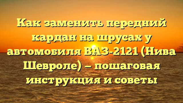 Как заменить передний кардан на шрусах у автомобиля ВАЗ-2121 (Нива Шевроле) — пошаговая инструкция и советы