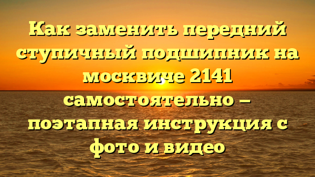 Как заменить передний ступичный подшипник на москвиче 2141 самостоятельно — поэтапная инструкция с фото и видео