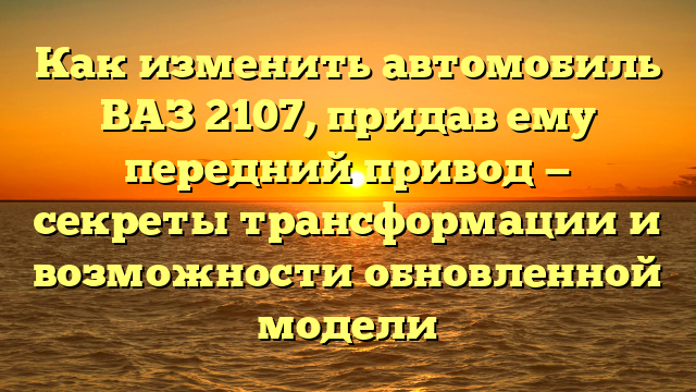 Как изменить автомобиль ВАЗ 2107, придав ему передний привод — секреты трансформации и возможности обновленной модели