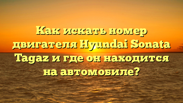 Как искать номер двигателя Hyundai Sonata Tagaz и где он находится на автомобиле?