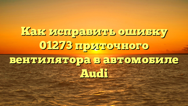 Как исправить ошибку 01273 приточного вентилятора в автомобиле Audi
