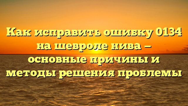 Как исправить ошибку 0134 на шевроле нива — основные причины и методы решения проблемы