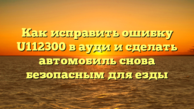 Как исправить ошибку U112300 в ауди и сделать автомобиль снова безопасным для езды