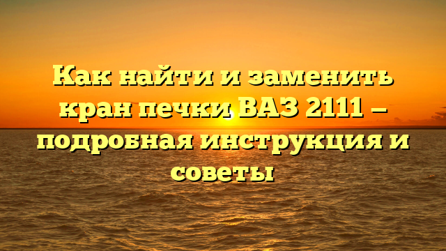 Как найти и заменить кран печки ВАЗ 2111 — подробная инструкция и советы