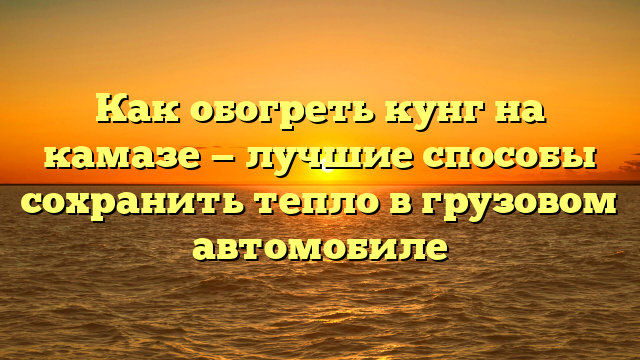 Как обогреть кунг на камазе — лучшие способы сохранить тепло в грузовом автомобиле