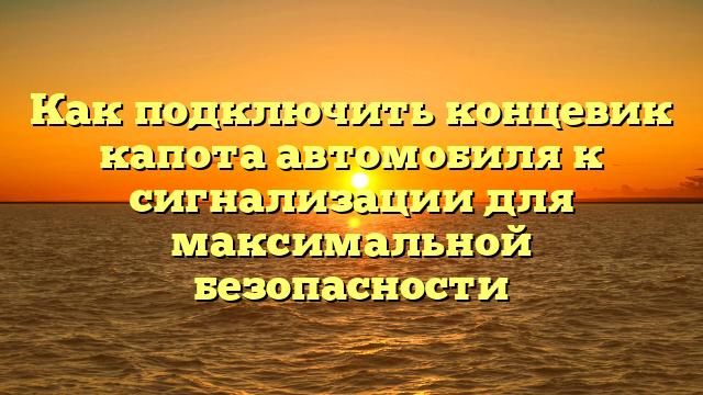 Как подключить концевик капота автомобиля к сигнализации для максимальной безопасности
