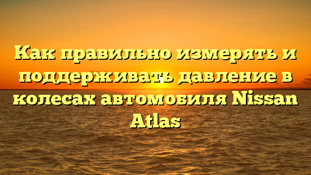 Как правильно измерять и поддерживать давление в колесах автомобиля Nissan Atlas
