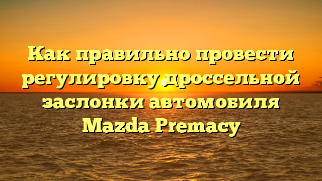 Как правильно провести регулировку дроссельной заслонки автомобиля Mazda Premacy
