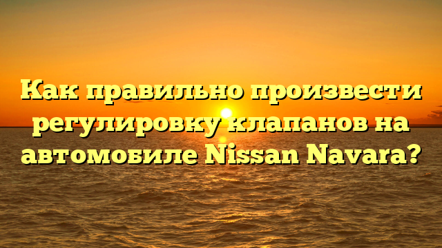 Как правильно произвести регулировку клапанов на автомобиле Nissan Navara?