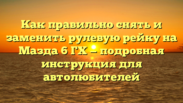 Как правильно снять и заменить рулевую рейку на Мазда 6 ГХ — подробная инструкция для автолюбителей