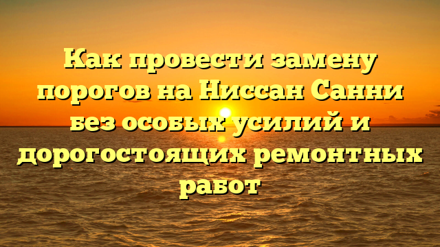 Как провести замену порогов на Ниссан Санни без особых усилий и дорогостоящих ремонтных работ