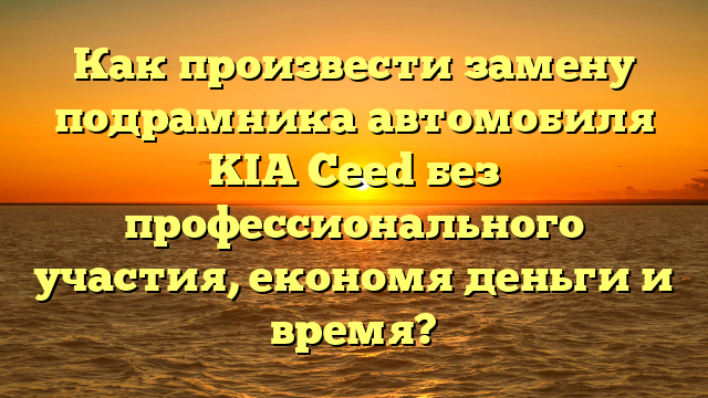 Как произвести замену подрамника автомобиля KIA Ceed без профессионального участия, економя деньги и время?