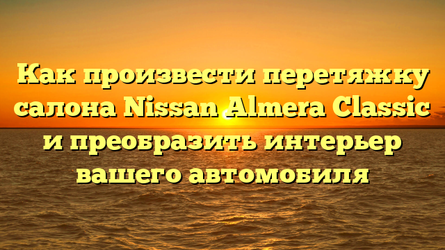 Как произвести перетяжку салона Nissan Almera Classic и преобразить интерьер вашего автомобиля