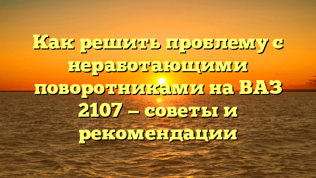 Как решить проблему с неработающими поворотниками на ВАЗ 2107 — советы и рекомендации