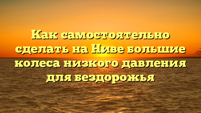 Как самостоятельно сделать на Ниве большие колеса низкого давления для бездорожья