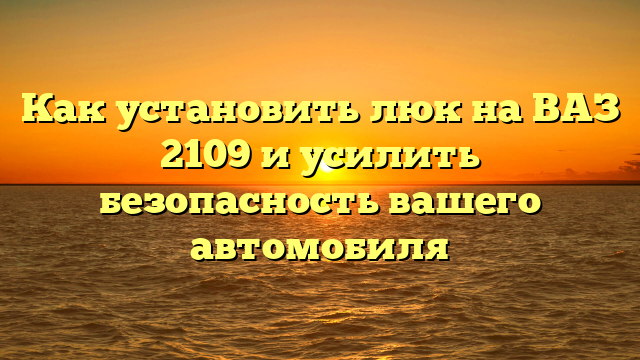 Как установить люк на ВАЗ 2109 и усилить безопасность вашего автомобиля