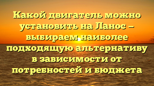 Какой двигатель можно установить на Ланос — выбираем наиболее подходящую альтернативу в зависимости от потребностей и бюджета