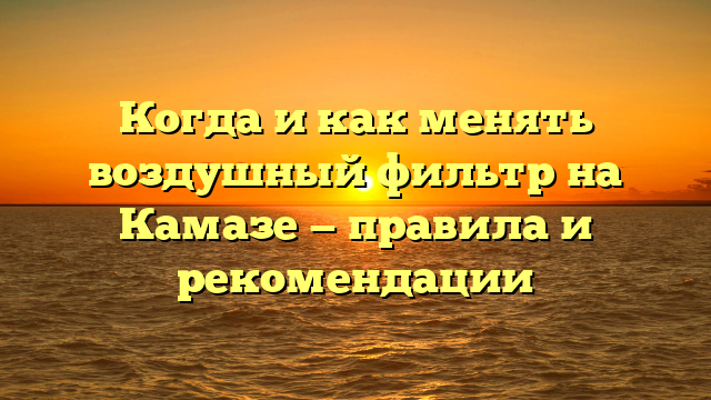 Когда и как менять воздушный фильтр на Камазе — правила и рекомендации