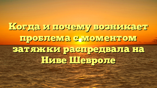 Когда и почему возникает проблема с моментом затяжки распредвала на Ниве Шевроле