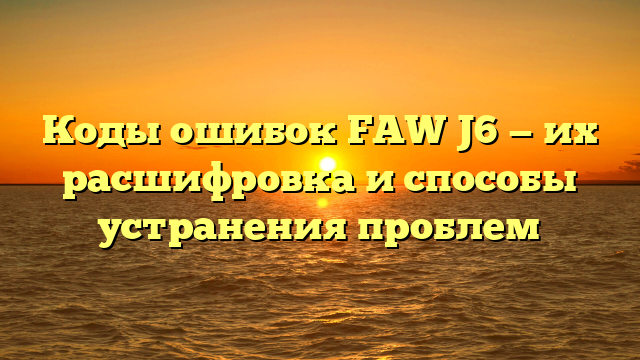 Коды ошибок FAW J6 — их расшифровка и способы устранения проблем