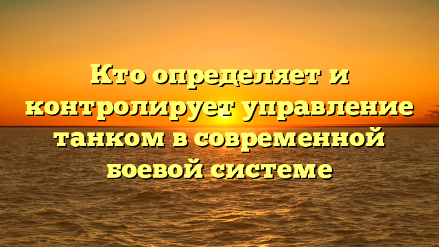 Кто определяет и контролирует управление танком в современной боевой системе