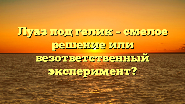 Луаз под гелик – смелое решение или безответственный эксперимент?