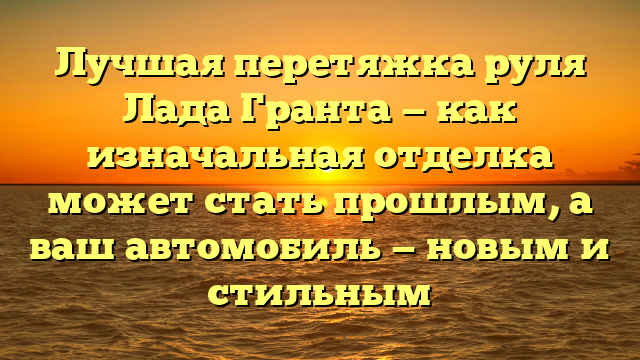 Лучшая перетяжка руля Лада Гранта — как изначальная отделка может стать прошлым, а ваш автомобиль — новым и стильным