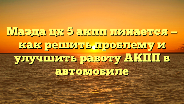 Мазда цх 5 акпп пинается — как решить проблему и улучшить работу АКПП в автомобиле