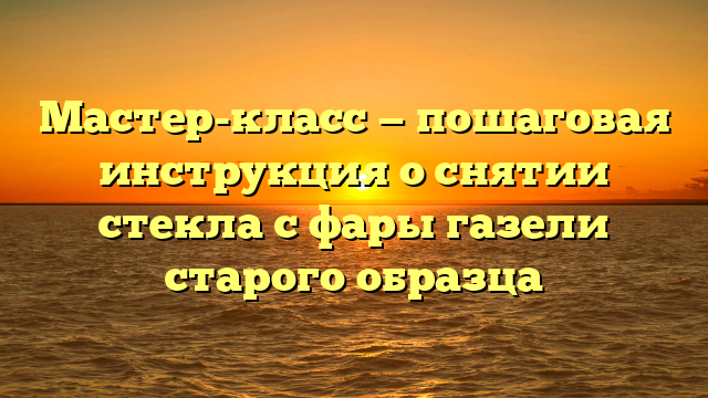Мастер-класс — пошаговая инструкция о снятии стекла с фары газели старого образца