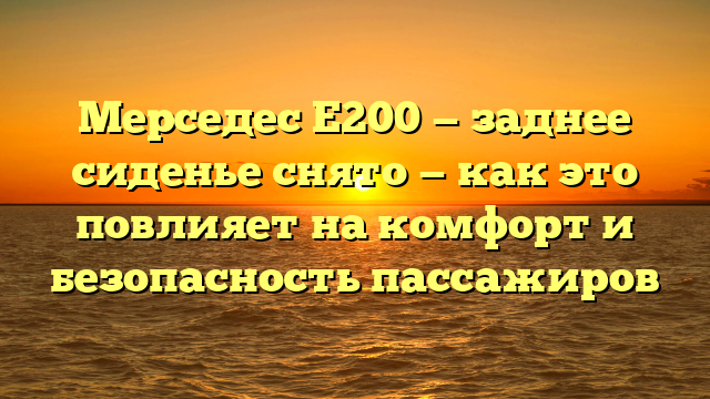 Мерседес Е200 — заднее сиденье снято — как это повлияет на комфорт и безопасность пассажиров