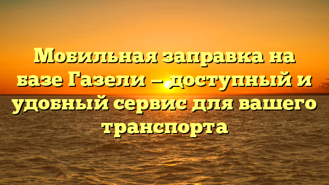 Мобильная заправка на базе Газели — доступный и удобный сервис для вашего транспорта