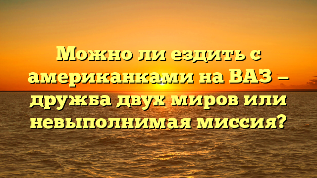 Можно ли ездить с американками на ВАЗ — дружба двух миров или невыполнимая миссия?