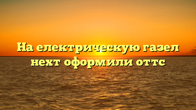 На електрическую газел нехт оформили оттс