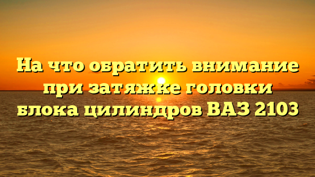 На что обратить внимание при затяжке головки блока цилиндров ВАЗ 2103
