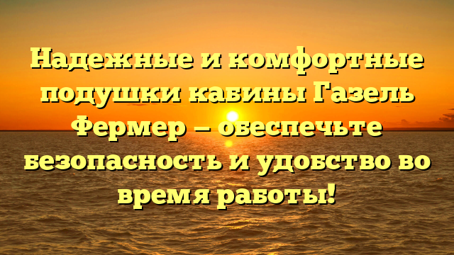 Надежные и комфортные подушки кабины Газель Фермер — обеспечьте безопасность и удобство во время работы!