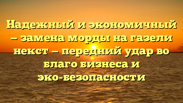 Надежный и экономичный — замена морды на газели некст — передний удар во благо бизнеса и эко-безопасности